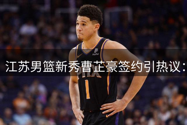 江苏男篮新秀曹芷豪签约引热议：体能短板成焦点